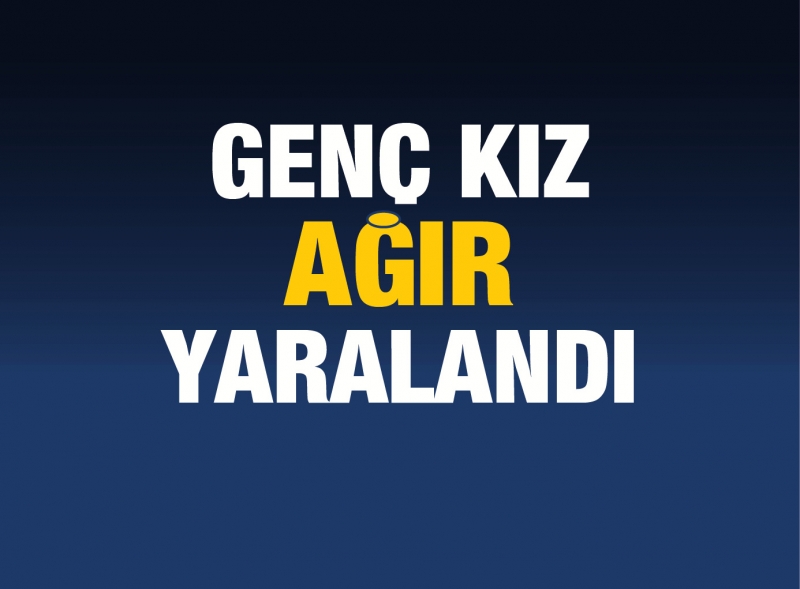 GENÇ KIZ AĞIR YARALANDI